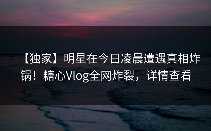 【独家】明星在今日凌晨遭遇真相炸锅！糖心Vlog全网炸裂，详情查看