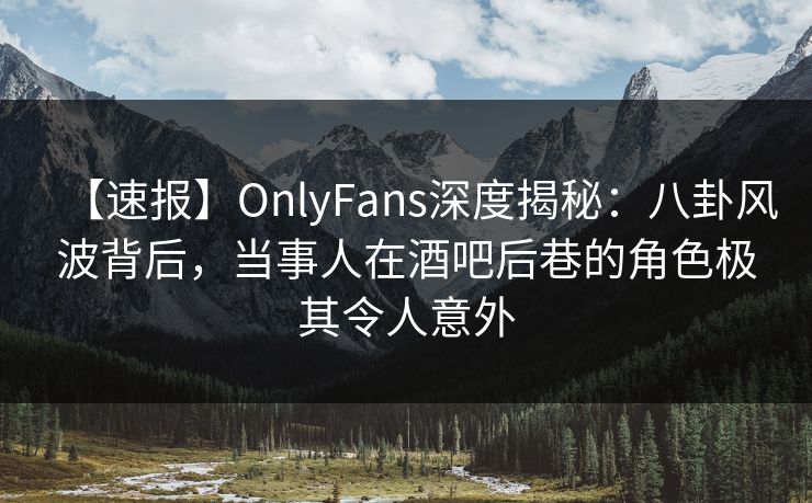 【速报】OnlyFans深度揭秘：八卦风波背后，当事人在酒吧后巷的角色极其令人意外