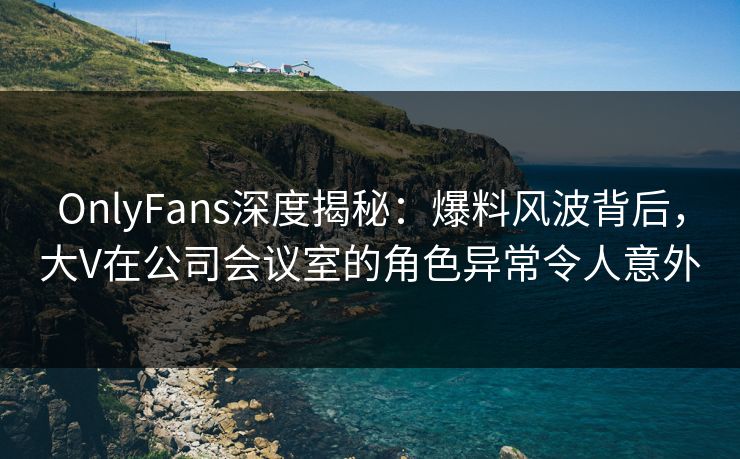 OnlyFans深度揭秘：爆料风波背后，大V在公司会议室的角色异常令人意外