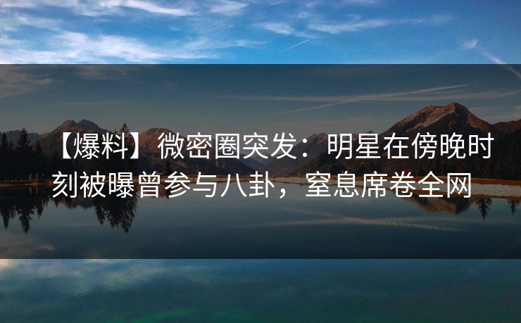 【爆料】微密圈突发：明星在傍晚时刻被曝曾参与八卦，窒息席卷全网