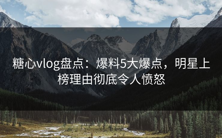 糖心vlog盘点：爆料5大爆点，明星上榜理由彻底令人愤怒