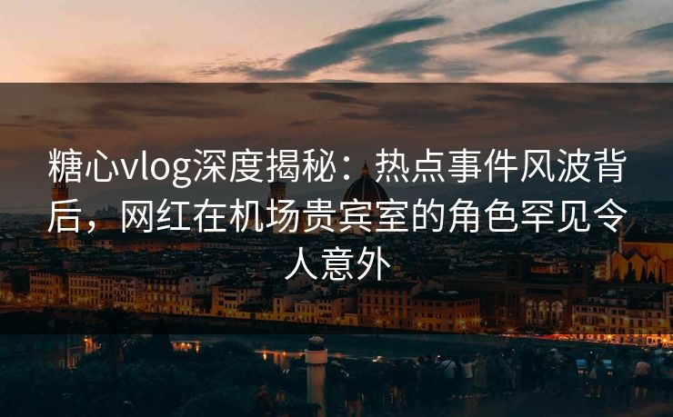 糖心vlog深度揭秘：热点事件风波背后，网红在机场贵宾室的角色罕见令人意外