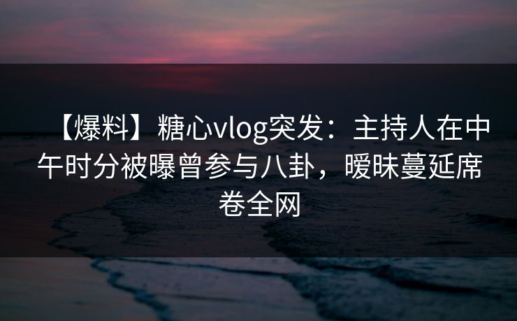 【爆料】糖心vlog突发：主持人在中午时分被曝曾参与八卦，暧昧蔓延席卷全网