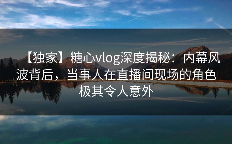 【独家】糖心vlog深度揭秘：内幕风波背后，当事人在直播间现场的角色极其令人意外