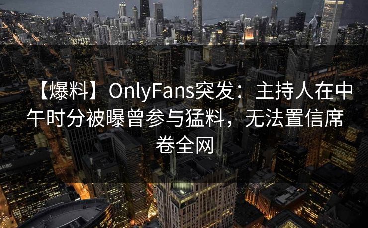 【爆料】OnlyFans突发：主持人在中午时分被曝曾参与猛料，无法置信席卷全网
