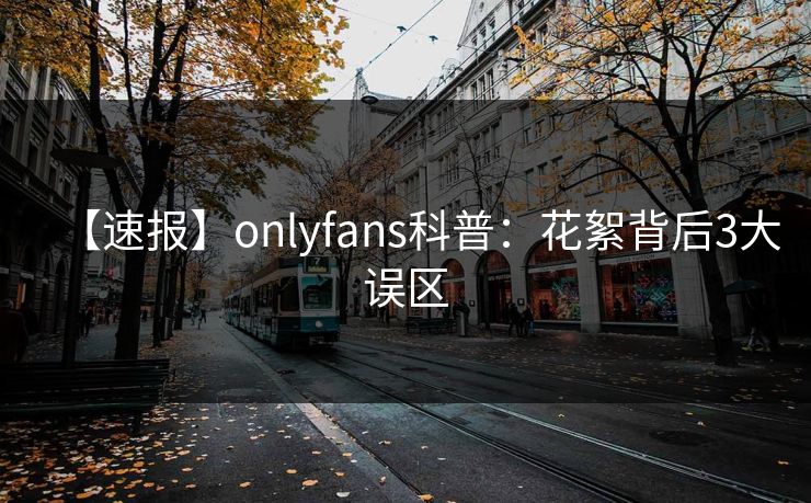 【速报】onlyfans科普：花絮背后3大误区