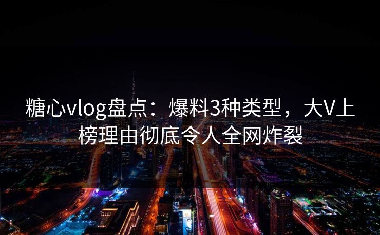 糖心vlog盘点：爆料3种类型，大V上榜理由彻底令人全网炸裂
