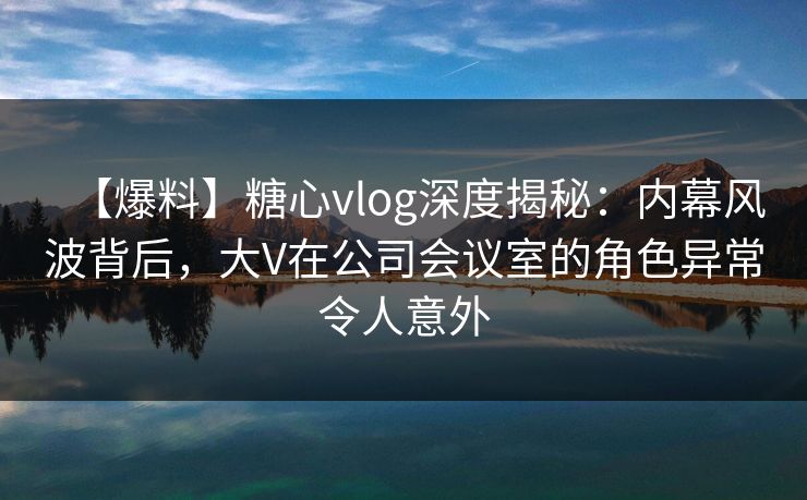 【爆料】糖心vlog深度揭秘：内幕风波背后，大V在公司会议室的角色异常令人意外