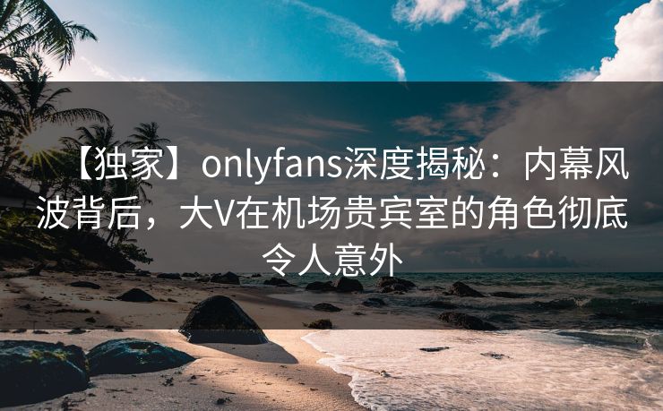 【独家】onlyfans深度揭秘：内幕风波背后，大V在机场贵宾室的角色彻底令人意外