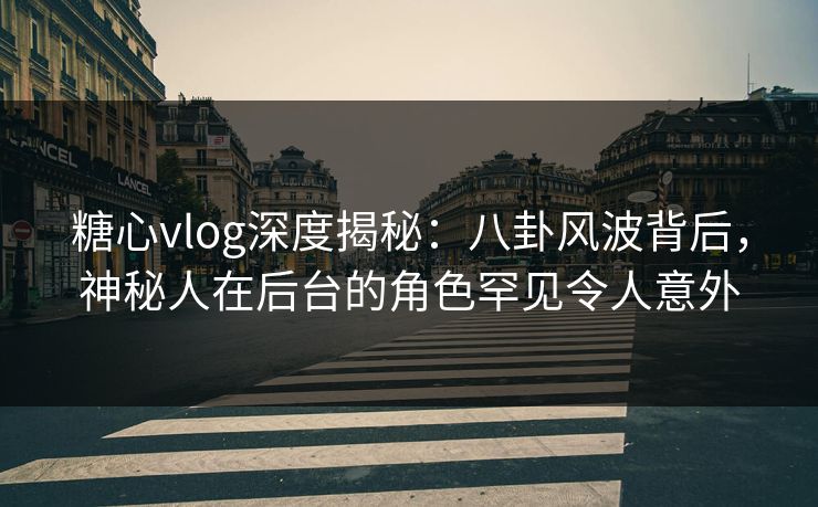 糖心vlog深度揭秘：八卦风波背后，神秘人在后台的角色罕见令人意外