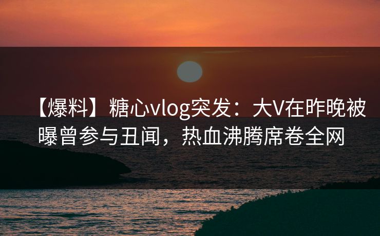 【爆料】糖心vlog突发：大V在昨晚被曝曾参与丑闻，热血沸腾席卷全网