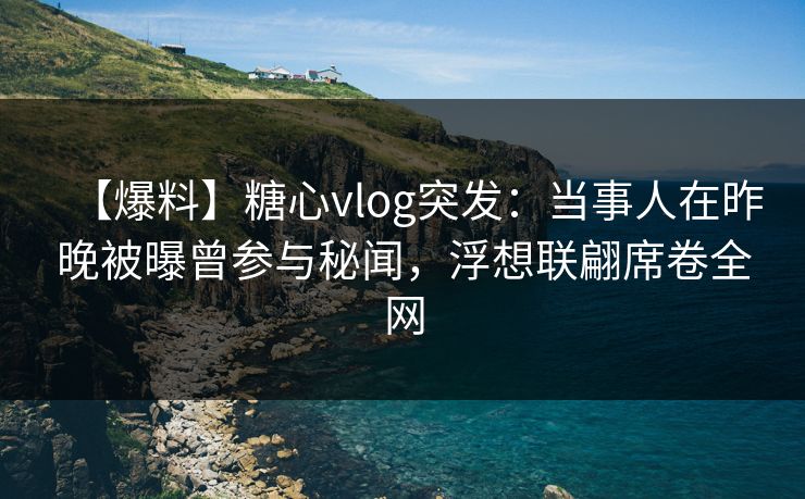【爆料】糖心vlog突发：当事人在昨晚被曝曾参与秘闻，浮想联翩席卷全网