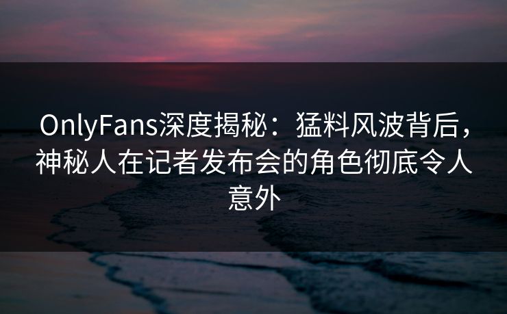 OnlyFans深度揭秘：猛料风波背后，神秘人在记者发布会的角色彻底令人意外