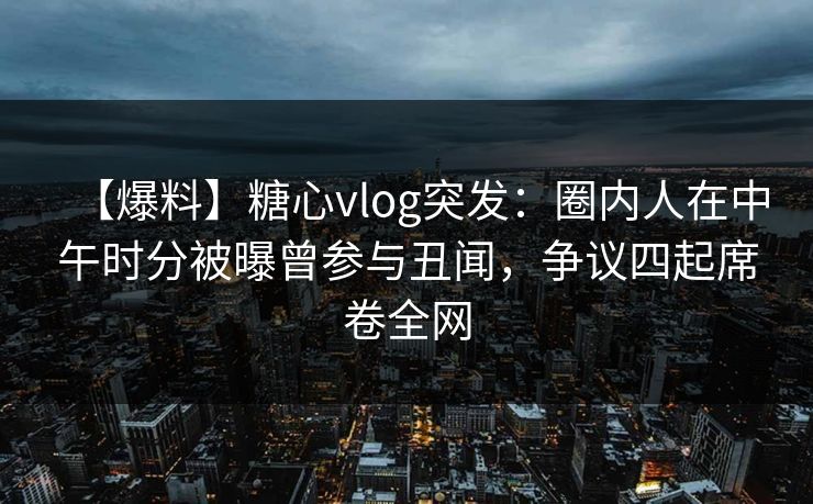 【爆料】糖心vlog突发：圈内人在中午时分被曝曾参与丑闻，争议四起席卷全网