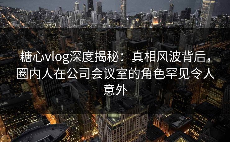 糖心vlog深度揭秘：真相风波背后，圈内人在公司会议室的角色罕见令人意外