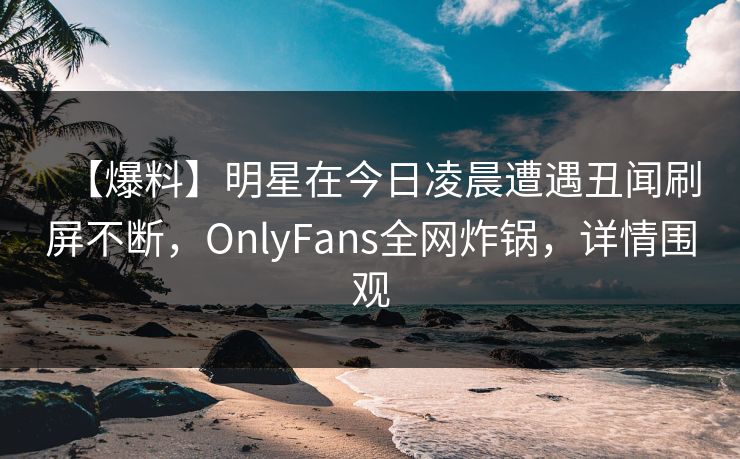 【爆料】明星在今日凌晨遭遇丑闻刷屏不断，OnlyFans全网炸锅，详情围观