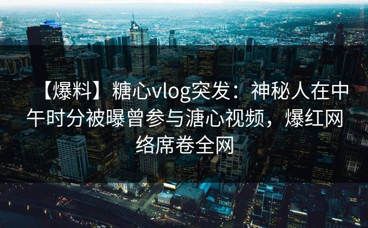 【爆料】糖心vlog突发：神秘人在中午时分被曝曾参与溏心视频，爆红网络席卷全网