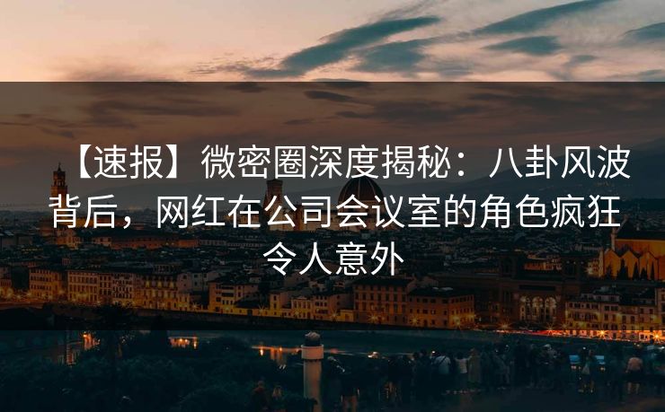【速报】微密圈深度揭秘：八卦风波背后，网红在公司会议室的角色疯狂令人意外