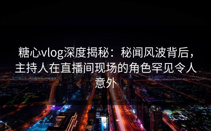 糖心vlog深度揭秘：秘闻风波背后，主持人在直播间现场的角色罕见令人意外