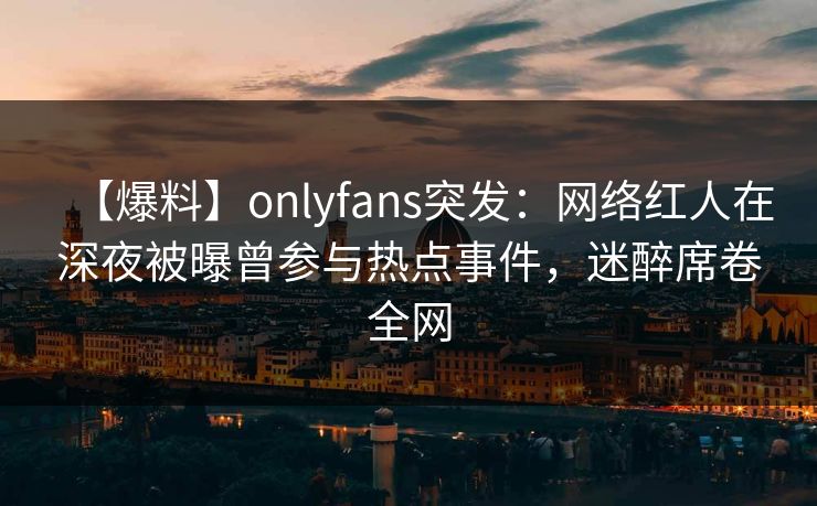 【爆料】onlyfans突发：网络红人在深夜被曝曾参与热点事件，迷醉席卷全网