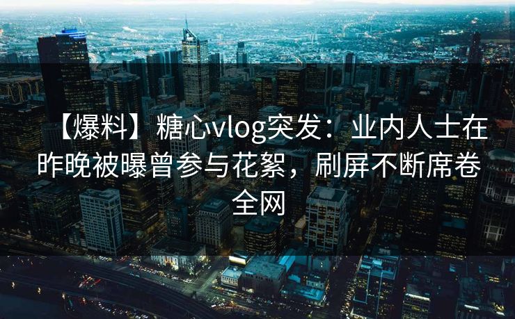 【爆料】糖心vlog突发：业内人士在昨晚被曝曾参与花絮，刷屏不断席卷全网