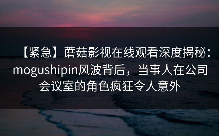 【紧急】蘑菇影视在线观看深度揭秘：mogushipin风波背后，当事人在公司会议室的角色疯狂令人意外