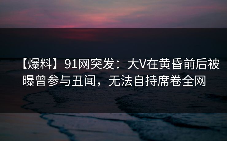 【爆料】91网突发：大V在黄昏前后被曝曾参与丑闻，无法自持席卷全网