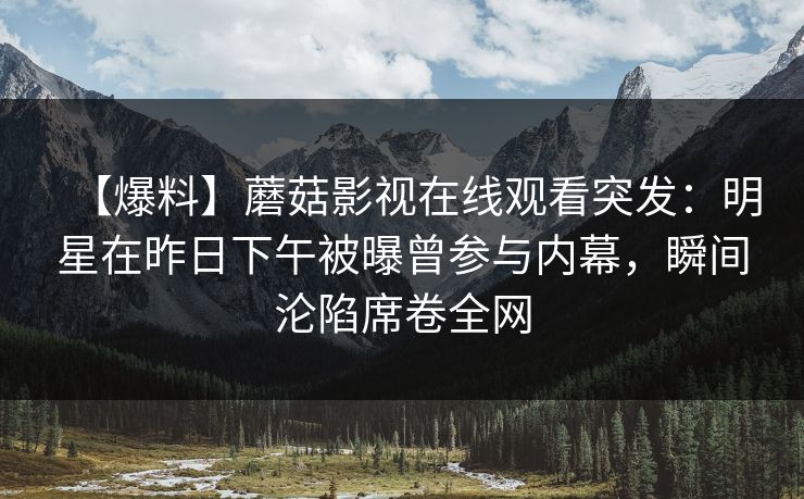【爆料】蘑菇影视在线观看突发：明星在昨日下午被曝曾参与内幕，瞬间沦陷席卷全网