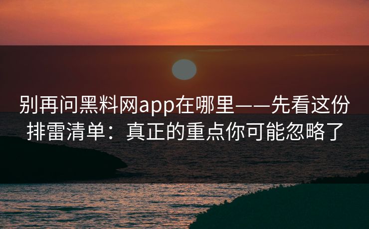 别再问黑料网app在哪里——先看这份排雷清单：真正的重点你可能忽略了