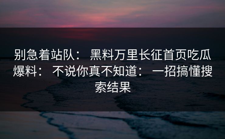 别急着站队： 黑料万里长征首页吃瓜爆料： 不说你真不知道： 一招搞懂搜索结果