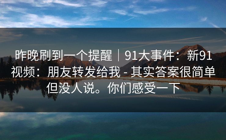 昨晚刷到一个提醒｜91大事件：新91视频：朋友转发给我 - 其实答案很简单但没人说。你们感受一下