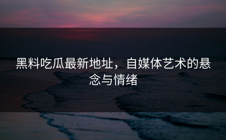 黑料吃瓜最新地址，自媒体艺术的悬念与情绪