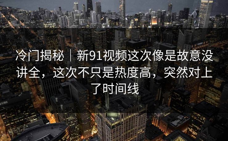 冷门揭秘｜新91视频这次像是故意没讲全，这次不只是热度高，突然对上了时间线