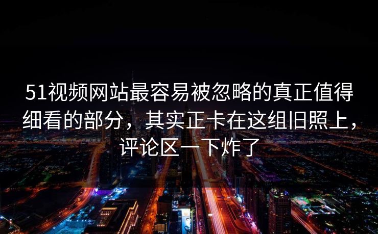 51视频网站最容易被忽略的真正值得细看的部分,其实正卡在这组旧照上,评论区一下炸了 51视频网站最容易被忽略的真正值得细看的部分,其实正卡在这组旧照上,评论区一下炸了
