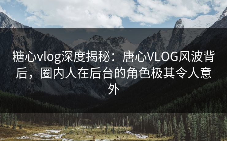 糖心vlog深度揭秘：唐心VLOG风波背后，圈内人在后台的角色极其令人意外
