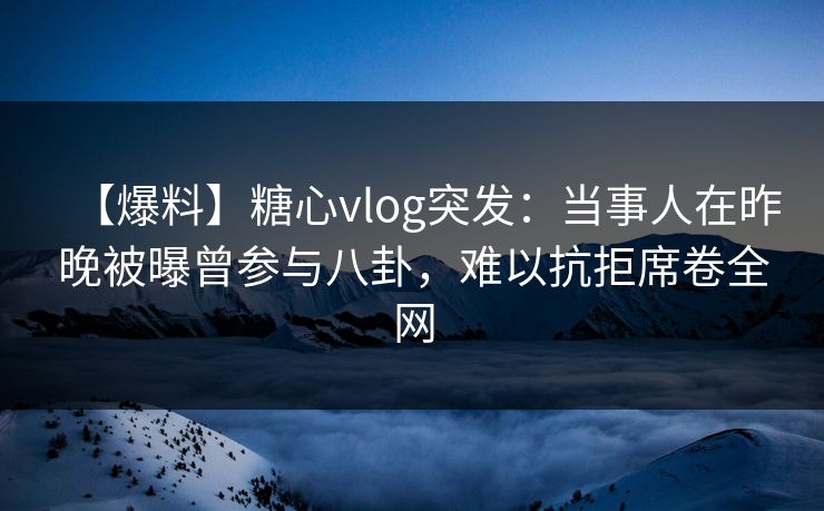 【爆料】糖心vlog突发：当事人在昨晚被曝曾参与八卦，难以抗拒席卷全网