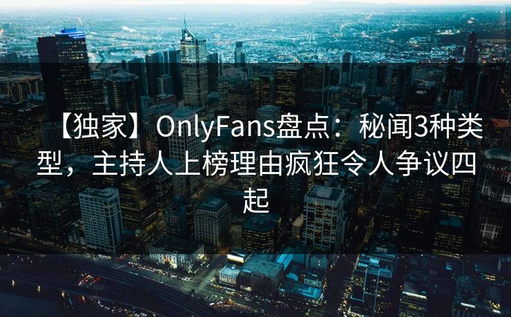 【独家】OnlyFans盘点：秘闻3种类型，主持人上榜理由疯狂令人争议四起