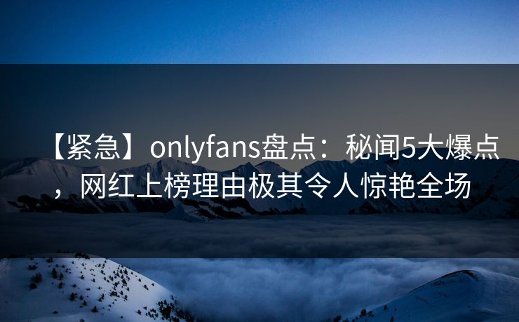 【紧急】onlyfans盘点：秘闻5大爆点，网红上榜理由极其令人惊艳全场