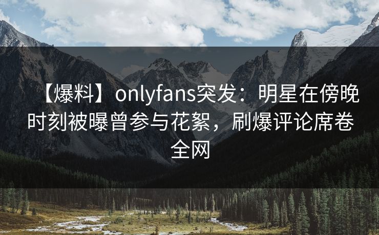【爆料】onlyfans突发：明星在傍晚时刻被曝曾参与花絮，刷爆评论席卷全网