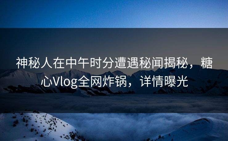 神秘人在中午时分遭遇秘闻揭秘，糖心Vlog全网炸锅，详情曝光