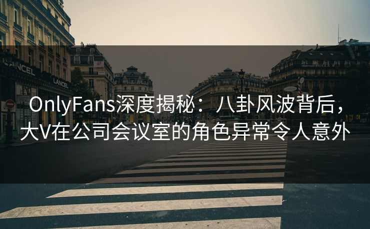 OnlyFans深度揭秘：八卦风波背后，大V在公司会议室的角色异常令人意外