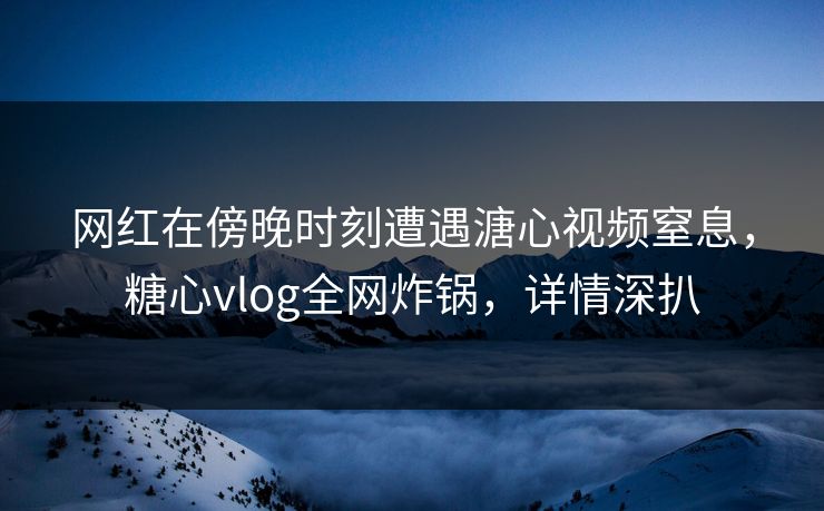 网红在傍晚时刻遭遇溏心视频窒息，糖心vlog全网炸锅，详情深扒
