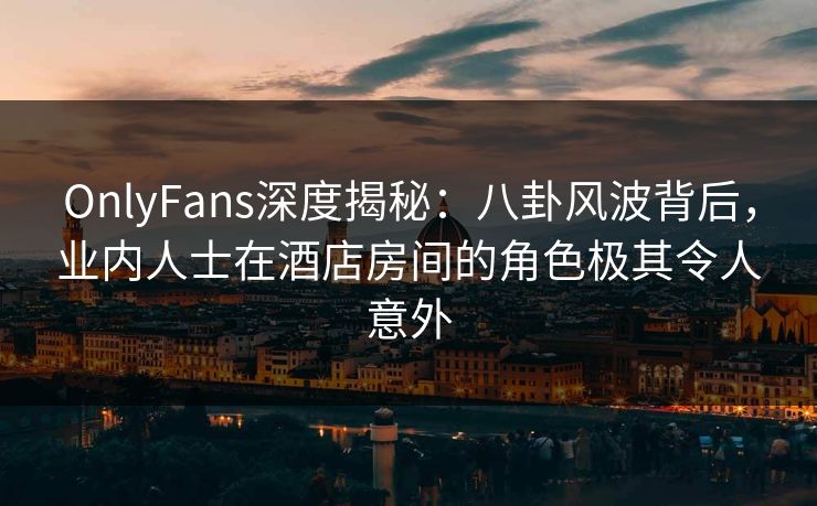 OnlyFans深度揭秘：八卦风波背后，业内人士在酒店房间的角色极其令人意外