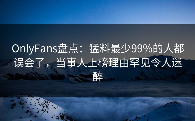 OnlyFans盘点：猛料最少99%的人都误会了，当事人上榜理由罕见令人迷醉