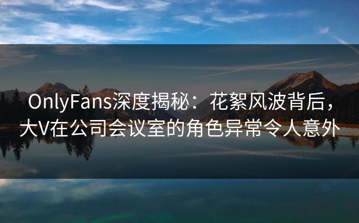 OnlyFans深度揭秘：花絮风波背后，大V在公司会议室的角色异常令人意外