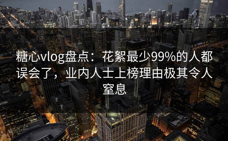 糖心vlog盘点：花絮最少99%的人都误会了，业内人士上榜理由极其令人窒息