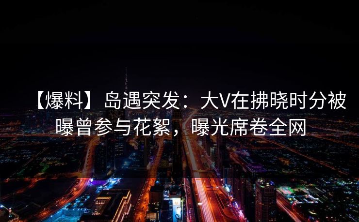 【爆料】岛遇突发：大V在拂晓时分被曝曾参与花絮，曝光席卷全网