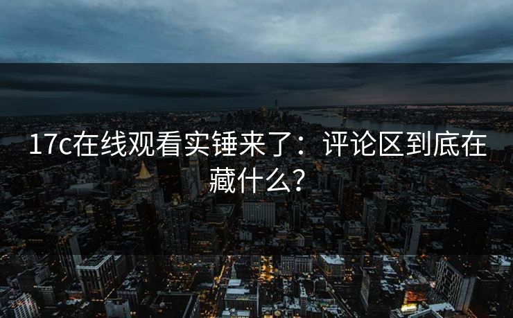 17c在线观看实锤来了:评论区到底在藏什么? 17c在线观看实锤来了:评论区到底在藏什么?